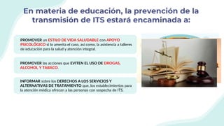 En materia de educación, la prevención de la
transmisión de ITS estará encaminada a:
PROMOVER un ESTILO DE VIDA SALUDABLE con APOYO
PSICOLÓGICO si lo amerita el caso, así como, la asistencia a talleres
de educación para la salud y atención integral.
PROMOVER las acciones que EVITEN EL USO DE DROGAS,
ALCOHOL Y TABACO.
INFORMAR sobre los DERECHOS A LOS SERVICIOS Y
ALTERNATIVAS DE TRATAMIENTO que, los establecimientos para
la atención médica ofrecen a las personas con sospecha de ITS.
 