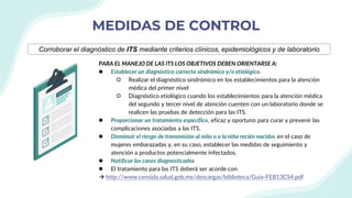 MEDIDAS DE CONTROL
PARA EL MANEJO DE LAS ITS LOS OBJETIVOS DEBEN ORIENTARSE A:
● Establecer un diagnóstico correcto sindrómico y/o etiológico.
○ Realizar el diagnóstico sindrómico en los establecimientos para la atención
médica del primer nivel
○ Diagnóstico etiológico cuando los establecimientos para la atención médica
del segundo y tercer nivel de atención cuenten con un laboratorio donde se
realicen las pruebas de detección para las ITS.
● Proporcionar un tratamiento específico, eficaz y oportuno para curar y prevenir las
complicaciones asociadas a las ITS.
● Disminuir el riesgo de transmisión al niño o a la niña recién nacidos en el caso de
mujeres embarazadas y, en su caso, establecer las medidas de seguimiento y
atención a productos potencialmente infectados.
● Notificar los casos diagnosticados
● El tratamiento para las ITS deberá ser acorde con
 http://www.censida.salud.gob.mx/descargas/biblioteca/Guia-FEB13CS4.pdf
Corroborar el diagnóstico de ITS mediante criterios clínicos, epidemiológicos y de laboratorio
 