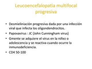 Leucoencefalopatia multifocal
              progresiva

• Desmieliniación progresiva dada por una infección
  viral que infecta los oligondendrocitos.
• Papovavirus : JC (John Cunningham virus)
• Gmente se adquiere el virus en la niñez o
  adolescencia y se reactiva cuando ocurre la
  inmunodeficiencia.
• CD4 50-100
 
