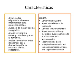 Caracteristicas

• JC infecta los             CLINICA:
  oligodendrocitos con       • Compromiso cognitivo
  imposibilidad para         • Alteración del estado de
  mantener mielina.             conciencia
• Ausencia de masa y edema   • Cambios comportamentales
  vasogenico.                • Alteraciones sensitivas y
• Atrofia cerebral sin          motoras se pueden ver cuando
  embargo mas leve que en       el pcte convulsiona.
  la demencia.
                             • Mal pronostico
• Aveces se observan areas   • Supervivencia a 1 año.
  de necrosis por la
  desmielinización en        • Multiples lesiones es lo mas
  sustancia blanca              común sin embargo solitarias
  subcortical.                  tmb se pueden encontrar.
 