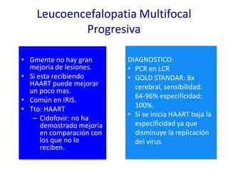 Leucoencefalopatia Multifocal
            Progresiva

• Gmente no hay gran       DIAGNOSTICO:
  mejoria de lesiones.     • PCR en LCR
• Si esta recibiendo       • GOLD STANDAR: Bx
  HAART puede mejorar        cerebral, sensibilidad:
  un poco mas.
                             64-96% especificidad:
• Común en IRIS.
                             100%.
• Tto: HAART
                           • Si se inicia HAART baja la
   – Cidofovir: no ha
      demostrado mejoria     especificidad ya que
      en comparación con     disminuye la replicación
      los que no lo          del virus.
      reciben.
 