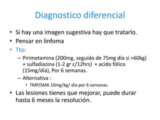 Diagnostico diferencial
• Si hay una imagen sugestiva hay que tratarlo.
• Pensar en linfoma
• Tto:
  – Pirimetamina (200mg, seguido de 75mg día si >60kg)
    + sulfadiazina (1-2 gr c/12hrs) + acido fólico
    (15mg/día), Por 6 semanas.
  – Alternativa :
     • TMP/SMX 10mg/kg/ día por 6 semanas.
• Las lesiones tienes que mejorar, puede durar
  hasta 6 meses la resolución.
 