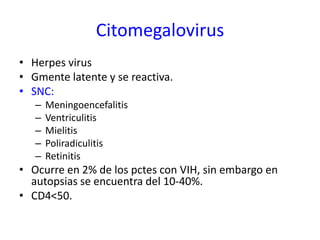 Citomegalovirus
• Herpes virus
• Gmente latente y se reactiva.
• SNC:
   –   Meningoencefalitis
   –   Ventriculitis
   –   Mielitis
   –   Poliradiculitis
   –   Retinitis
• Ocurre en 2% de los pctes con VIH, sin embargo en
  autopsias se encuentra del 10-40%.
• CD4<50.
 