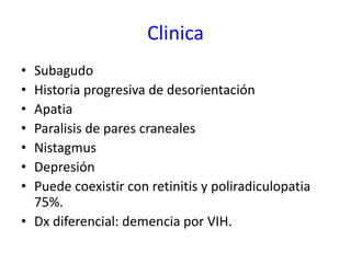 Clinica
• Subagudo
• Historia progresiva de desorientación
• Apatia
• Paralisis de pares craneales
• Nistagmus
• Depresión
• Puede coexistir con retinitis y poliradiculopatia
  75%.
• Dx diferencial: demencia por VIH.
 