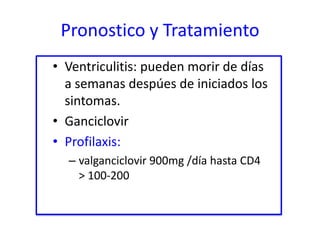 Pronostico y Tratamiento
• Ventriculitis: pueden morir de días
  a semanas despúes de iniciados los
  sintomas.
• Ganciclovir
• Profilaxis:
  – valganciclovir 900mg /día hasta CD4
    > 100-200
 