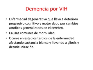 Demencia por VIH
• Enfermedad degenerativa que lleva a deterioro
  progresivo cognitivo y motor dado por cambios
  atroficos generalizados en el cerebro.
• Causas comunes de morbilidad.
• Ocurre en estadios tardíos de la enfermedad
  afectando sustancia blanca y llevando a gliosis y
  desmielinización.
 