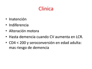 Clinica
•   Inatención
•   Indiferencia
•   Alteración motora
•   Hasta demencia cuando CV aumenta en LCR.
•   CD4 < 200 y seroconversión en edad adulta:
    mas riesgo de demencia
 