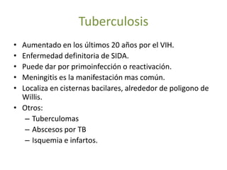 Tuberculosis
• Aumentado en los últimos 20 años por el VIH.
• Enfermedad definitoria de SIDA.
• Puede dar por primoinfección o reactivación.
• Meningitis es la manifestación mas común.
• Localiza en cisternas bacilares, alrededor de poligono de
  Willis.
• Otros:
   – Tuberculomas
   – Abscesos por TB
   – Isquemia e infartos.
 