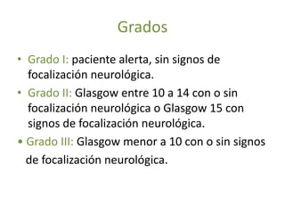 Grados
• Grado I: paciente alerta, sin signos de
  focalización neurológica.
• Grado II: Glasgow entre 10 a 14 con o sin
  focalización neurológica o Glasgow 15 con
  signos de focalización neurológica.
• Grado III: Glasgow menor a 10 con o sin signos
  de focalización neurológica.
 