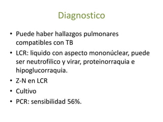 Diagnostico
• Puede haber hallazgos pulmonares
  compatibles con TB
• LCR: liquido con aspecto mononúclear, puede
  ser neutrofilico y virar, proteinorraquia e
  hipoglucorraquia.
• Z-N en LCR
• Cultivo
• PCR: sensibilidad 56%.
 