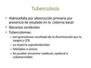 Tuberculosis
• Hidrocefalia por obstrucción primaria por
  presencia de exudado en la cisterna basal.
• Abscesos cerebrales
• Tuberculomas:
  – son granulomas resultado de la diseminación por la
    sangre y LCR.
  – La mayoria supratentoriales
  – Múlitples o únicos.
  – Se pueden encontrar subdural, epidural o
    subaracnoideo
 