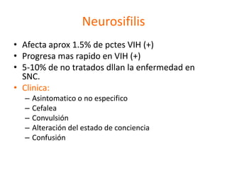 Neurosifilis
• Afecta aprox 1.5% de pctes VIH (+)
• Progresa mas rapido en VIH (+)
• 5-10% de no tratados dllan la enfermedad en
  SNC.
• Clinica:
  –   Asintomatico o no especifico
  –   Cefalea
  –   Convulsión
  –   Alteración del estado de conciencia
  –   Confusión
 