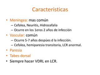 Caracteristicas
• Meningea: mas común
  – Cefalea, Neuritis, Hidrocefalia
  – Ocurre en los 1eros 2 años de infección
• Vascular: común
  – Ocurre 5-7 años despúes d la infección.
  – Cefalea, hemiparesia transitoria, LCR anormal.
• Paresia
• Tabes dorsal
• Siempre hacer VDRL en LCR.
 