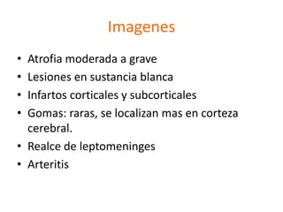 Imagenes
• Atrofia moderada a grave
• Lesiones en sustancia blanca
• Infartos corticales y subcorticales
• Gomas: raras, se localizan mas en corteza
  cerebral.
• Realce de leptomeninges
• Arteritis
 