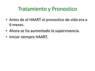 Tratamiento y Pronostico
• Antes de el HAART el pronostico de vida era a
  6 meses.
• Ahora se ha aumentado la supervivencia.
• Iniciar siempre HAART.
 