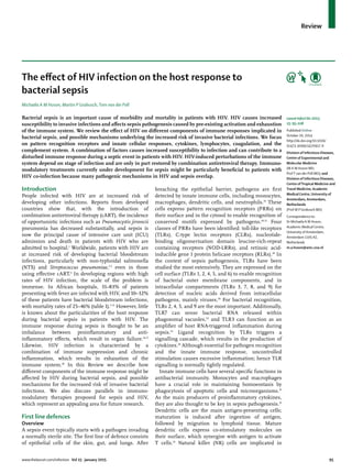 www.thelancet.com/infection Vol 15 January 2015 95
Review
The eﬀect of HIV infection on the host response to
bacterial sepsis
Michaëla A M Huson, Martin P Grobusch, Tom van der Poll
Bacterial sepsis is an important cause of morbidity and mortality in patients with HIV. HIV causes increased
susceptibility to invasive infections and aﬀects sepsis pathogenesis caused by pre-existing activation and exhaustion
of the immune system. We review the eﬀect of HIV on diﬀerent components of immune responses implicated in
bacterial sepsis, and possible mechanisms underlying the increased risk of invasive bacterial infections. We focus
on pattern recognition receptors and innate cellular responses, cytokines, lymphocytes, coagulation, and the
complement system. A combination of factors causes increased susceptibility to infection and can contribute to a
disturbed immune response during a septic event in patients with HIV. HIV-induced perturbations of the immune
system depend on stage of infection and are only in part restored by combination antiretroviral therapy. Immuno-
modulatory treatments currently under development for sepsis might be particularly beneﬁcial to patients with
HIV co-infection because many pathogenic mechanisms in HIV and sepsis overlap.
Introduction
People infected with HIV are at increased risk of
developing other infections. Reports from developed
countries show that, with the introduction of
combination antiretroviral therapy (cART), the incidence
of opportunistic infections such as Pneumocystis jirovecii
pneumonia has decreased substantially, and sepsis is
now the principal cause of intensive care unit (ICU)
admission and death in patients with HIV who are
admitted to hospital.1
Worldwide, patients with HIV are
at increased risk of developing bacterial bloodstream
infections, particularly with non-typhoidal salmonella
(NTS) and Streptococcus pneumoniae,2,3
even in those
using eﬀective cART.4
In developing regions with high
rates of HIV infection, the scale of the problem is
immense. In African hospitals, 31–83% of patients
presenting with fever are infected with HIV, and 10–32%
of these patients have bacterial bloodstream infections,
with mortality rates of 25–46% (table 1).5-15
However, little
is known about the particularities of the host response
during bacterial sepsis in patients with HIV. The
immune response during sepsis is thought to be an
imbalance between proinﬂammatory and anti-
inﬂammatory eﬀects, which result in organ failure.16,17
Likewise, HIV infection is characterised by a
combination of immune suppression and chronic
inﬂammation, which results in exhaustion of the
immune system.18
In this Review we describe how
diﬀerent components of the immune response might be
aﬀected by HIV during bacterial sepsis, and possible
mechanisms for the increased risk of invasive bacterial
infections. We also discuss parallels in immuno-
modulatory therapies proposed for sepsis and HIV,
which represent an appealing area for future research.
First line defences
Overview
A sepsis event typically starts with a pathogen invading
a normally sterile site. The ﬁrst line of defence consists
of epithelial cells of the skin, gut, and lungs. After
breaching the epithelial barrier, pathogens are ﬁrst
detected by innate immune cells, including monocytes,
macrophages, dendritic cells, and neutrophils.19
These
cells express pattern recognition receptors (PRRs) on
their surface and in the cytosol to enable recognition of
conserved motifs expressed by pathogens.20,21
Four
classes of PRRs have been identiﬁed: toll-like receptors
(TLRs), C-type lectin receptors (CLRs), nucleotide-
binding oligomerisation domain leucine-rich-repeat
containing receptors (NOD-LRRs), and retinoic acid-
inducible gene I protein helicase receptors (RLRs).20
In
the context of sepsis pathogenesis, TLRs have been
studied the most extensively. They are expressed on the
cell surface (TLRs 1, 2, 4, 5, and 6) to enable recognition
of bacterial outer membrane components, and in
intracellular compartments (TLRs 3, 7, 8, and 9) for
detection of nucleic acids derived from intracellular
pathogens, mainly viruses.20
For bacterial recognition,
TLRs 2, 4, 5, and 9 are the most important. Additionally,
TLR7 can sense bacterial RNA released within
phagosomal vacuoles,22
and TLR3 can function as an
ampliﬁer of host RNA-triggered inﬂammation during
sepsis.23
Ligand recognition by TLRs triggers a
signalling cascade, which results in the production of
cytokines.20
Although essential for pathogen recognition
and the innate immune response, uncontrolled
stimulation causes excessive inﬂammation; hence TLR
signalling is normally tightly regulated.
Innate immune cells have several speciﬁc functions in
antibacterial immunity. Monocytes and macrophages
have a crucial role in maintaining homoeostasis by
phagocytosis of apoptotic cells and microorganisms.19
As the main producers of proinﬂammatory cytokines,
they are also thought to be key in sepsis pathogenesis.19
Dendritic cells are the main antigen-presenting cells;
maturation is induced after ingestion of antigen,
followed by migration to lymphoid tissue. Mature
dendritic cells express co-stimulatory molecules on
their surface, which synergise with antigen to activate
T cells.24
Natural killer (NK) cells are implicated in
Lancet Infect Dis 2015;
15: 95–108
Published Online
October 20, 2014
http://dx.doi.org/10.1016/
S1473-3099(14)70917-X
Division of Infectious Diseases,
Centre of Experimental and
Molecular Medicine
(M A M Huson MD,
ProfT van der Poll MD); and
Division of Infectious Diseases,
Centre ofTropical Medicine and
Travel Medicine, Academic
Medical Centre, University of
Amsterdam, Amsterdam,
Netherlands
(Prof M P Grobusch MD)
Correspondence to:
Dr Michaëla A M Huson,
Academic Medical Centre,
University of Amsterdam,
Amsterdam 1105 AZ,
Netherlands
m.a.huson@amc.uva.nl
 