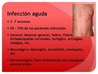 Infección aguda 
 3 -7 semanas 
 50 – 70% de los pacientes infectados 
 General: Malestar general, fiebre, fiebre, 
linfadenopatías cervicales, faringitis, artralgias, 
mialgias, etc. 
 Neurológico: Meningitis, encefalitis, mielopatía, 
etc. 
 Dermatológico: Rash eritematoso maculopapular, 
ulceras orales. 
 