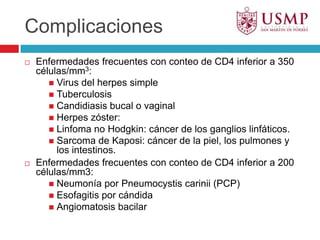 ComplicacionesEnfermedades frecuentes con conteo de CD4 inferior a 350 células/mm3:Virus del herpes simpleTuberculosisCandidiasis bucal o vaginalHerpes zóster:Linfoma no Hodgkin: cáncer de los ganglios linfáticos.Sarcoma de Kaposi: cáncer de la piel, los pulmones y los intestinos.Enfermedades frecuentes con conteo de CD4 inferior a 200 células/mm3:Neumonía por Pneumocystiscarinii (PCP)Esofagitis por cándidaAngiomatosis bacilar