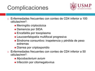 ComplicacionesEnfermedades frecuentes con conteo de CD4 inferior a 100 células/mm3:Meningitis criptocócicaDemencia por SIDAEncefalitis por toxoplasmaLeucoenfalopatía multifocal progresivaSíndrome consuntivo: inapetencia y pérdida de peso extremasDiarrea por criptosporidioEnfermedades frecuentes con conteo de CD4 inferior a 50 células/mm3:MycobacteriumaviumInfección por citomegalovirus