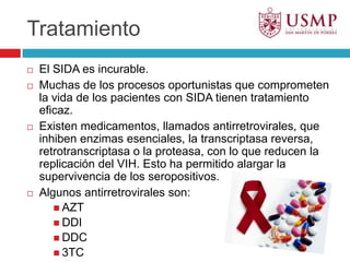 TratamientoEl SIDA es incurable. Muchas de los procesos oportunistas que comprometen la vida de los pacientes con SIDA tienen tratamiento eficaz. Existen medicamentos, llamados antirretrovirales, que inhiben enzimas esenciales, la transcriptasa reversa, retrotranscriptasa o la proteasa, con lo que reducen la replicación del VIH. Esto ha permitido alargar la supervivencia de los seropositivos.Algunos antirretrovirales son:AZT DDIDDC 3TC D4T