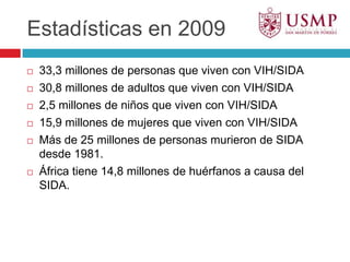 Estadísticas en 200933,3 millones de personas que viven con VIH/SIDA30,8 millones de adultos que viven con VIH/SIDA2,5 millones de niños que viven con VIH/SIDA15,9 millones de mujeres que viven con VIH/SIDAMás de 25 millones de personas murieron de SIDA desde 1981.África tiene 14,8 millones de huérfanos a causa del SIDA.