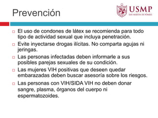 PrevenciónEl uso de condones de látex se recomienda para todo tipo de actividad sexual que incluya penetración.Evite inyectarse drogas ilícitas. No comparta agujas ni jeringas.Las personas infectadas deben informarle a sus posibles parejas sexuales de su condición.Las mujeres VIH positivas que deseen quedar embarazadas deben buscar asesoría sobre los riesgos.Las personas con VIH/SIDA VIH no deben donar sangre, plasma, órganos del cuerpo ni espermatozoides. 