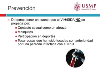 PrevenciónDebemos tener en cuenta que el VIH/SIDA NO se propaga por:Contacto casual como un abrazoMosquitosParticipación en deportesTocar cosas que han sido tocadas con anterioridad por una persona infectada con el virus