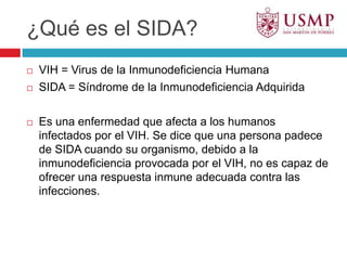 ¿Qué es el SIDA?VIH = Virus de la Inmunodeficiencia HumanaSIDA = Síndrome de la Inmunodeficiencia AdquiridaEs una enfermedad que afecta a los humanos infectados por el VIH. Se dice que una persona padece de SIDA cuando su organismo, debido a la inmunodeficiencia provocada por el VIH, no es capaz de  ofrecer una respuesta inmune adecuada contra las infecciones. 