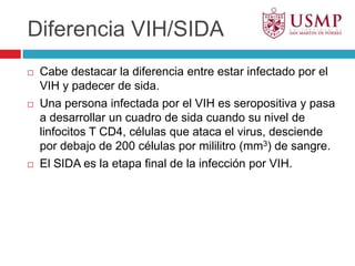 Diferencia VIH/SIDACabe destacar la diferencia entre estar infectado por el VIH y padecer de sida. Una persona infectada por el VIH es seropositiva y pasa a desarrollar un cuadro de sida cuando su nivel de linfocitos T CD4, células que ataca el virus, desciende por debajo de 200 células por mililitro (mm3) de sangre.El SIDA es la etapa final de la infección por VIH.