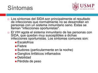 SíntomasLos síntomas del SIDA son principalmente el resultado de infecciones que normalmente no se desarrollan en personas con un sistema inmunitario sano. Estas se llaman "infecciones oportunistas".El VIH agota el sistema inmunitario de las personas con SIDA, que quedan muy susceptibles a dichas infecciones oportunistas. Los síntomas comunes son:EscalofríosFiebreSudores (particularmente en la noche)Ganglios linfáticos inflamadosDebilidadPérdida de peso