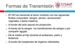 Formas de TransmisiónEl VIH se transmite al tener contacto con los siguientes fluidos corporales: sangre, semen, secreciones vaginales y leche materna.A través del acto sexual sin protección.A través de la sangre: vía transfusiones de sangre o por compartir agujas.De la madre al hijo durante el embarazo, parto y lactancia.A través de trasplantes de órganos infectados.
