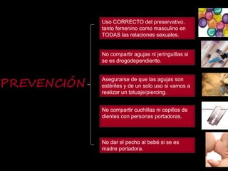 PREVENCIÓN
No compartir agujas ni jeringuillas si
se es drogodependiente.
Asegurarse de que las agujas son
estériles y de un solo uso si vamos a
realizar un tatuaje/piercing.
No compartir cuchillas ni cepillos de
dientes con personas portadoras.
No dar el pecho al bebé si se es
madre portadora.
Uso CORRECTO del preservativo,
tanto femenino como masculino en
TODAS las relaciones sexuales.
 