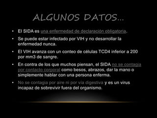 ALGUNOS DATOS…
• El SIDA es una enfermedad de declaración obligatoria.
• Se puede estar infectado por VIH y no desarrollar la
enfermedad nunca.
• El VIH avanza con un conteo de células TCD4 inferior a 200
por mm3 de sangre.
• En contra de los que muchos piensan, el SIDA no se contagia
por contacto corporal como besos, abrazos, dar la mano o
simplemente hablar con una persona enferma.
• No se contagia por aire ni por vía digestiva y es un virus
incapaz de sobrevivir fuera del organismo.
 