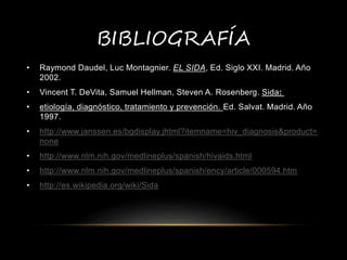 BIBLIOGRAFÍA
• Raymond Daudel, Luc Montagnier. EL SIDA, Ed. Siglo XXI. Madrid. Año
2002.
• Vincent T. DeVita, Samuel Hellman, Steven A. Rosenberg. Sida:
• etiología, diagnóstico, tratamiento y prevención. Ed. Salvat. Madrid. Año
1997.
• http://www.janssen.es/bgdisplay.jhtml?itemname=hiv_diagnosis&product=
none
• http://www.nlm.nih.gov/medlineplus/spanish/hivaids.html
• http://www.nlm.nih.gov/medlineplus/spanish/ency/article/000594.htm
• http://es.wikipedia.org/wiki/Sida
 