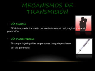 MECANISMOS DE
TRANSMISIÓN
• VÍA SEXUAL
El VIH se puede transmitir por contacto sexual oral, vaginal y anal sin
protección.
• VÍA PARENTERAL
El compartir jeringuillas en personas drogodependientes
por vía parenteral
 