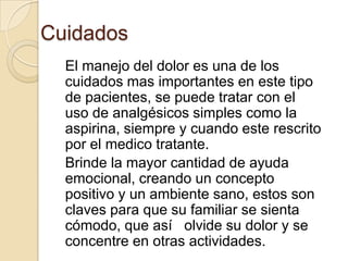 Cuidados
  El manejo del dolor es una de los
  cuidados mas importantes en este tipo
  de pacientes, se puede tratar con el
  uso de analgésicos simples como la
  aspirina, siempre y cuando este rescrito
  por el medico tratante.
  Brinde la mayor cantidad de ayuda
  emocional, creando un concepto
  positivo y un ambiente sano, estos son
  claves para que su familiar se sienta
  cómodo, que así olvide su dolor y se
  concentre en otras actividades.
 