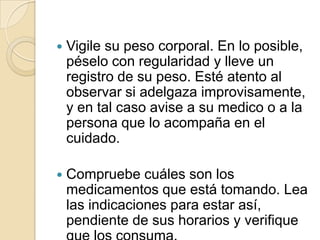   Vigile su peso corporal. En lo posible,
    péselo con regularidad y lleve un
    registro de su peso. Esté atento al
    observar si adelgaza improvisamente,
    y en tal caso avise a su medico o a la
    persona que lo acompaña en el
    cuidado.

   Compruebe cuáles son los
    medicamentos que está tomando. Lea
    las indicaciones para estar así,
    pendiente de sus horarios y verifique
 