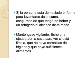    Si la persona está demasiado enferma
    para levantarse de la cama,
    asegúrese de que tenga de beber y
    un refrigerio al alcance de la mano.

   Manténgase vigilante. Eche una
    ojeada por la casa para ver si está
    limpia, que no haya carencias de
    higiene y que haya suficientes
    alimentos.
 