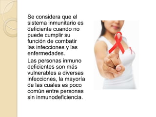 Se considera que el
sistema inmunitario es
deficiente cuando no
puede cumplir su
función de combatir
las infecciones y las
enfermedades.
Las personas inmuno
deficientes son más
vulnerables a diversas
infecciones, la mayoría
de las cuales es poco
común entre personas
sin inmunodeficiencia.
 