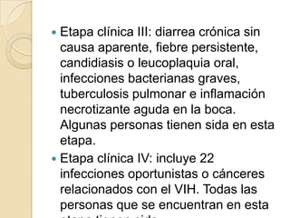  Etapa clínica III: diarrea crónica sin
  causa aparente, fiebre persistente,
  candidiasis o leucoplaquia oral,
  infecciones bacterianas graves,
  tuberculosis pulmonar e inflamación
  necrotizante aguda en la boca.
  Algunas personas tienen sida en esta
  etapa.
 Etapa clínica IV: incluye 22
  infecciones oportunistas o cánceres
  relacionados con el VIH. Todas las
  personas que se encuentran en esta
 