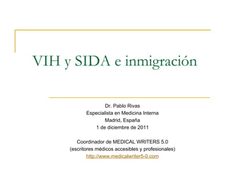 VIH y SIDA e inmigración

                    Dr. Pablo Rivas
            Especialista en Medicina Interna
                    Madrid, España
               1 de diciembre de 2011

        Coordinador de MEDICAL WRITERS 5.0
     (escritores médicos accesibles y profesionales)
             http://www.medicalwriter5-0.com
 