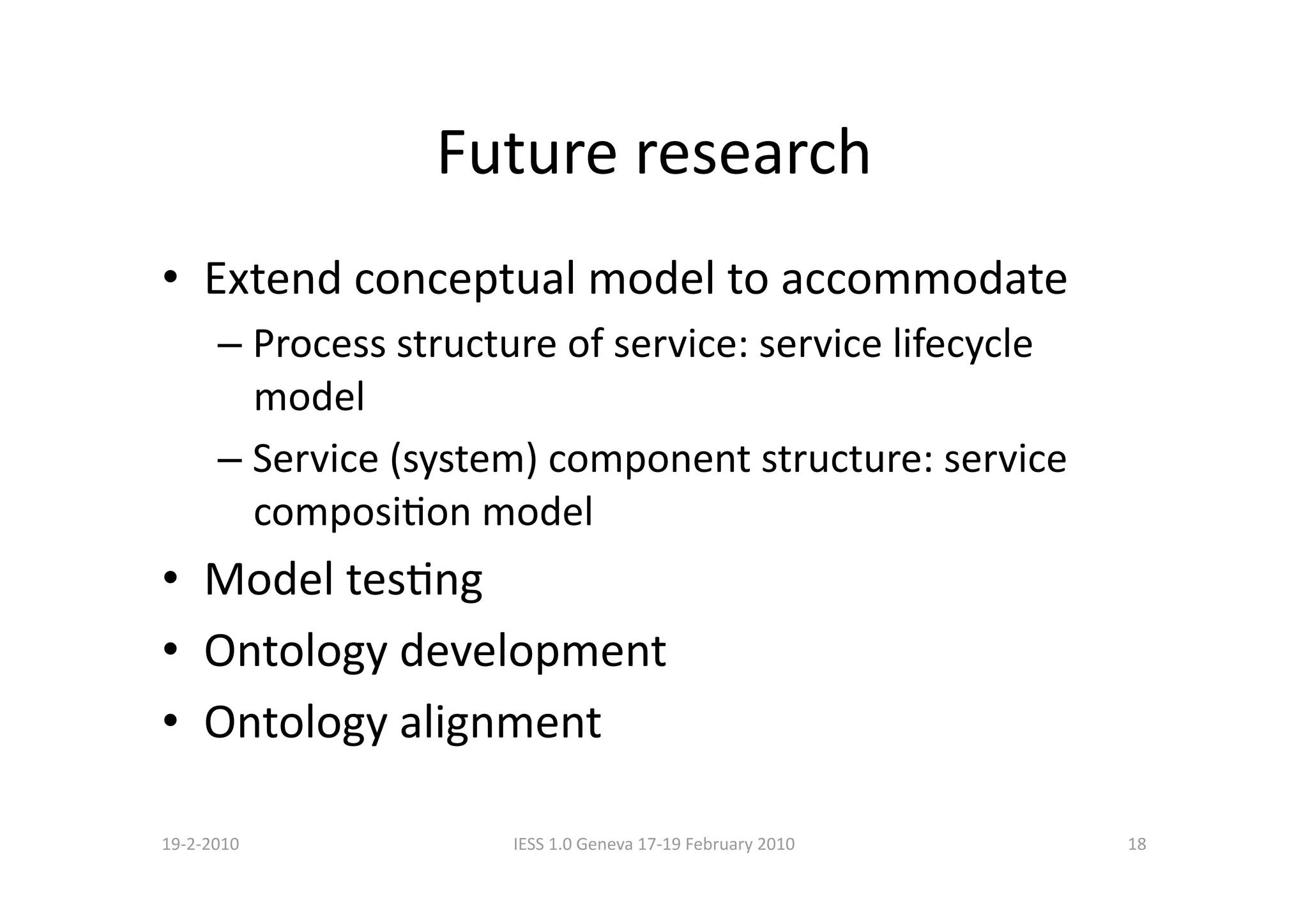 Future research 
•  Extend conceptual model to accommodate 
      –  Process structure of service: service lifecycle 
         model 
      –  Service (system) component structure: service 
         composiBon model 
•  Model tesBng 
•  Ontology development 
•  Ontology alignment 

19‐2‐2010              IESS 1.0 Geneva 17‐19 February 2010    18 
 