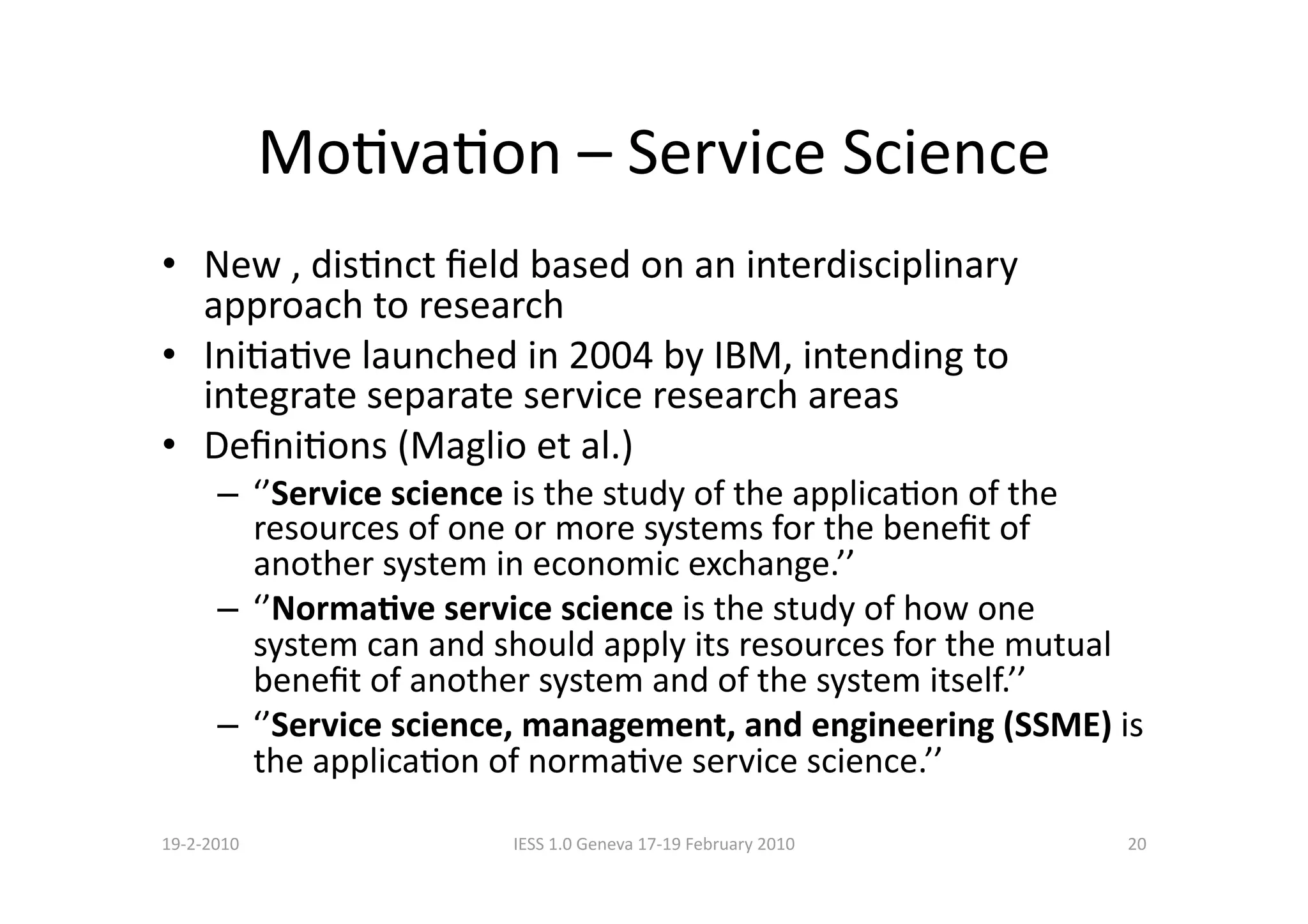 MoBvaBon – Service Science 
•  New , disBnct ﬁeld based on an interdisciplinary 
   approach to research 
•  IniBaBve launched in 2004 by IBM, intending to 
   integrate separate service research areas 
•  DeﬁniBons (Maglio et al.) 
      –  ‘’Service science is the study of the applicaBon of the 
         resources of one or more systems for the beneﬁt of 
         another system in economic exchange.’’ 
      –  ‘’NormaCve service science is the study of how one 
         system can and should apply its resources for the mutual 
         beneﬁt of another system and of the system itself.’’ 
      –  ‘’Service science, management, and engineering (SSME) is 
         the applicaBon of normaBve service science.’’ 

19‐2‐2010               IESS 1.0 Geneva 17‐19 February 2010     20 
 