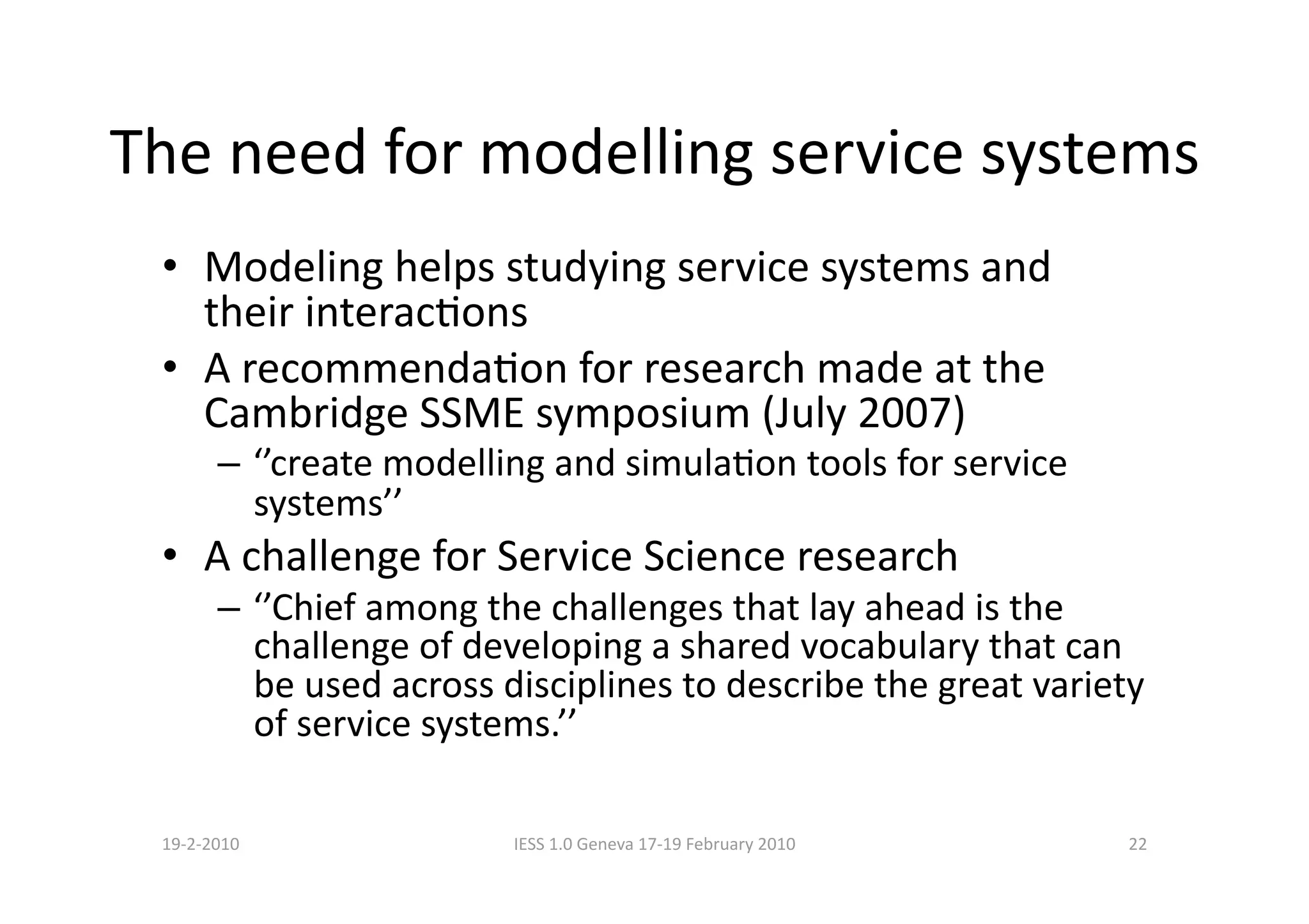 The need for modelling service systems 
 •  Modeling helps studying service systems and 
    their interacBons  
 •  A recommendaBon for research made at the 
    Cambridge SSME symposium (July 2007) 
       –  ‘’create modelling and simulaBon tools for service 
          systems’’ 
 •  A challenge for Service Science research 
       –  ‘’Chief among the challenges that lay ahead is the 
          challenge of developing a shared vocabulary that can 
          be used across disciplines to describe the great variety 
          of service systems.’’ 

 19‐2‐2010               IESS 1.0 Geneva 17‐19 February 2010     22 
 