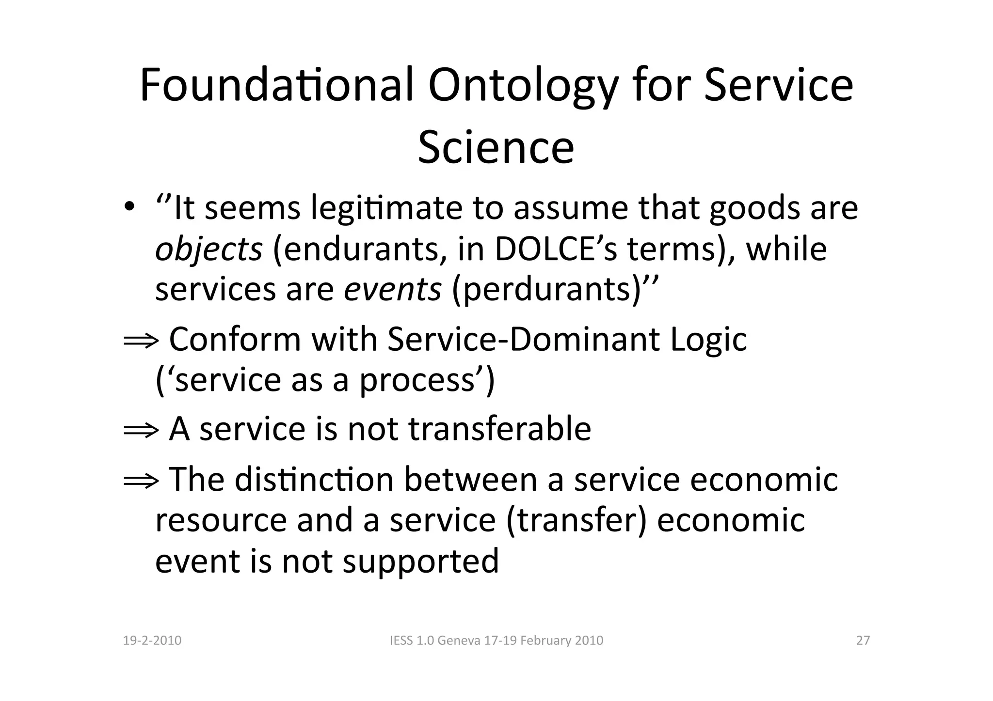 FoundaBonal Ontology for Service 
             Science 
•  ‘’It seems legiBmate to assume that goods are 
   objects (endurants, in DOLCE’s terms), while 
   services are events (perdurants)’’ 
⇒  Conform with Service‐Dominant Logic 
   (‘service as a process’) 
⇒  A service is not transferable 
⇒  The disBncBon between a service economic 
   resource and a service (transfer) economic 
   event is not supported 
19‐2‐2010        IESS 1.0 Geneva 17‐19 February 2010    27 
 
