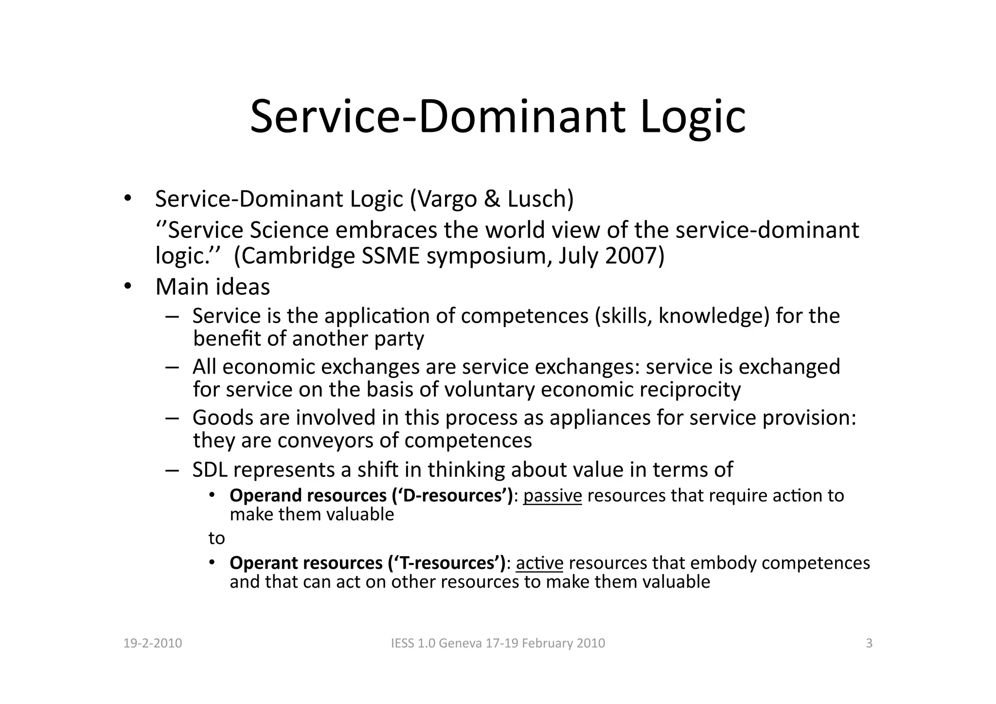 Service‐Dominant Logic 
•  Service‐Dominant Logic (Vargo & Lusch) 
    ‘’Service Science embraces the world view of the service‐dominant 
    logic.’’  (Cambridge SSME symposium, July 2007) 
•  Main ideas 
      –  Service is the applicaBon of competences (skills, knowledge) for the 
         beneﬁt of another party 
      –  All economic exchanges are service exchanges: service is exchanged 
         for service on the basis of voluntary economic reciprocity 
      –  Goods are involved in this process as appliances for service provision: 
         they are conveyors of competences 
      –  SDL represents a shi in thinking about value in terms of 
             •  Operand resources (‘D‐resources’): passive resources that require acBon to 
                make them valuable 
             to 
             •  Operant resources (‘T‐resources’): acBve resources that embody competences 
                and that can act on other resources to make them valuable  

19‐2‐2010                         IESS 1.0 Geneva 17‐19 February 2010                    3 
 