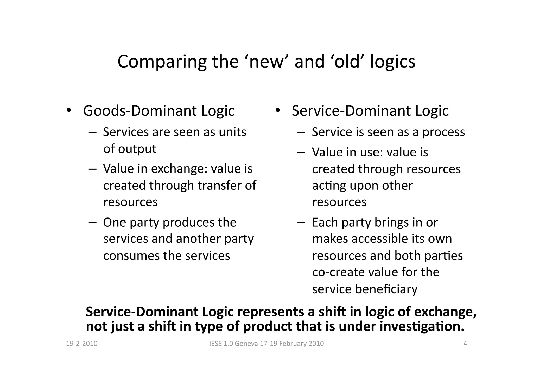 Comparing the ‘new’ and ‘old’ logics 

•  Goods‐Dominant Logic                        •  Service‐Dominant Logic 
      –  Services are seen as units                   –  Service is seen as a process 
         of output                                    –  Value in use: value is 
      –  Value in exchange: value is                     created through resources 
         created through transfer of                     acBng upon other 
         resources                                       resources 
      –  One party produces the                       –  Each party brings in or 
         services and another party                      makes accessible its own 
         consumes the services                           resources and both parBes 
                                                         co‐create value for the 
                                                         service beneﬁciary 
     Service‐Dominant Logic represents a shi< in logic of exchange, 
     not just a shi< in type of product that is under invesCgaCon. 
19‐2‐2010                  IESS 1.0 Geneva 17‐19 February 2010                       4 
 