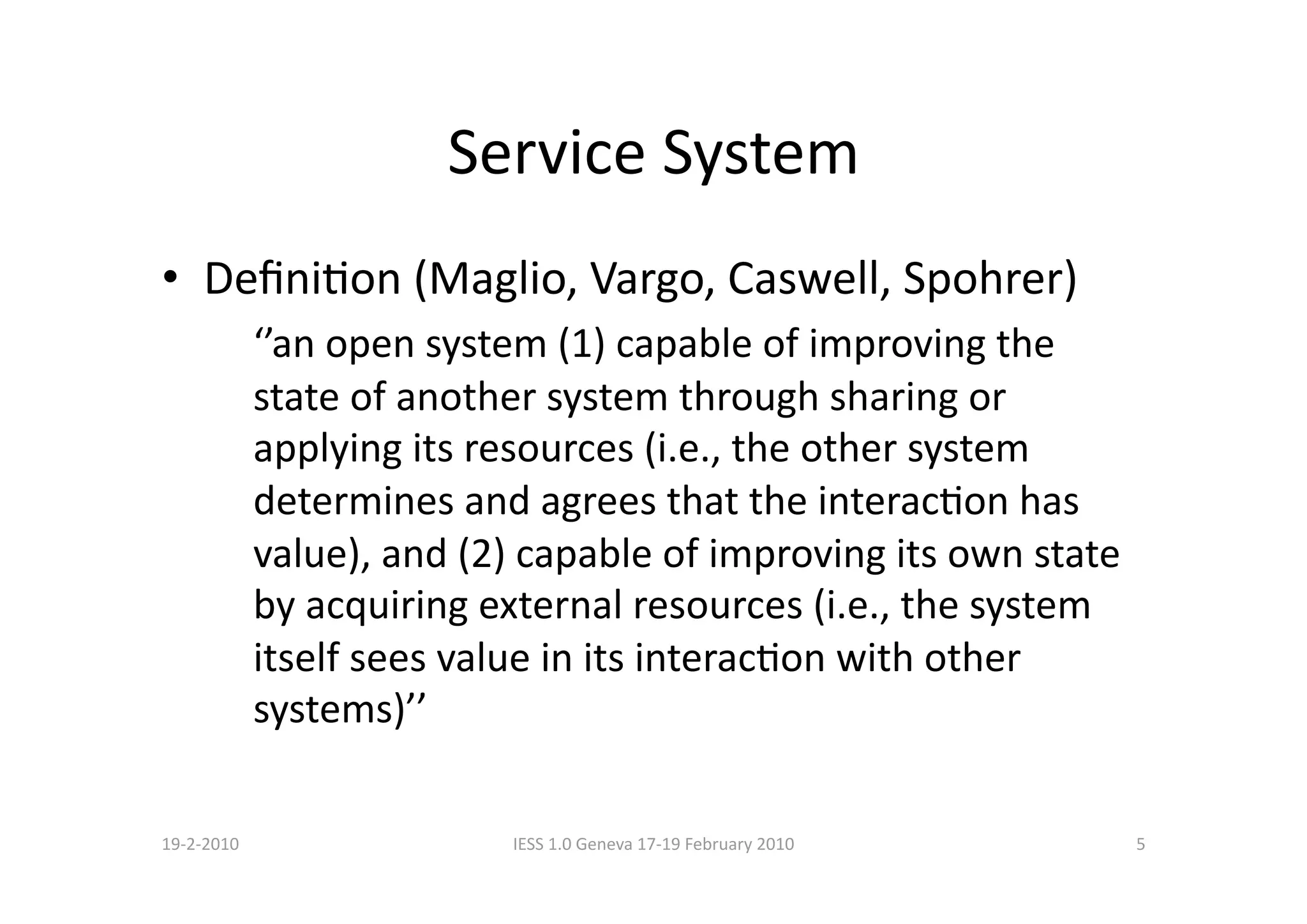 Service System 
•  DeﬁniBon (Maglio, Vargo, Caswell, Spohrer) 
             ‘’an open system (1) capable of improving the 
             state of another system through sharing or 
             applying its resources (i.e., the other system 
             determines and agrees that the interacBon has 
             value), and (2) capable of improving its own state 
             by acquiring external resources (i.e., the system 
             itself sees value in its interacBon with other 
             systems)’’ 

19‐2‐2010                   IESS 1.0 Geneva 17‐19 February 2010    5 
 