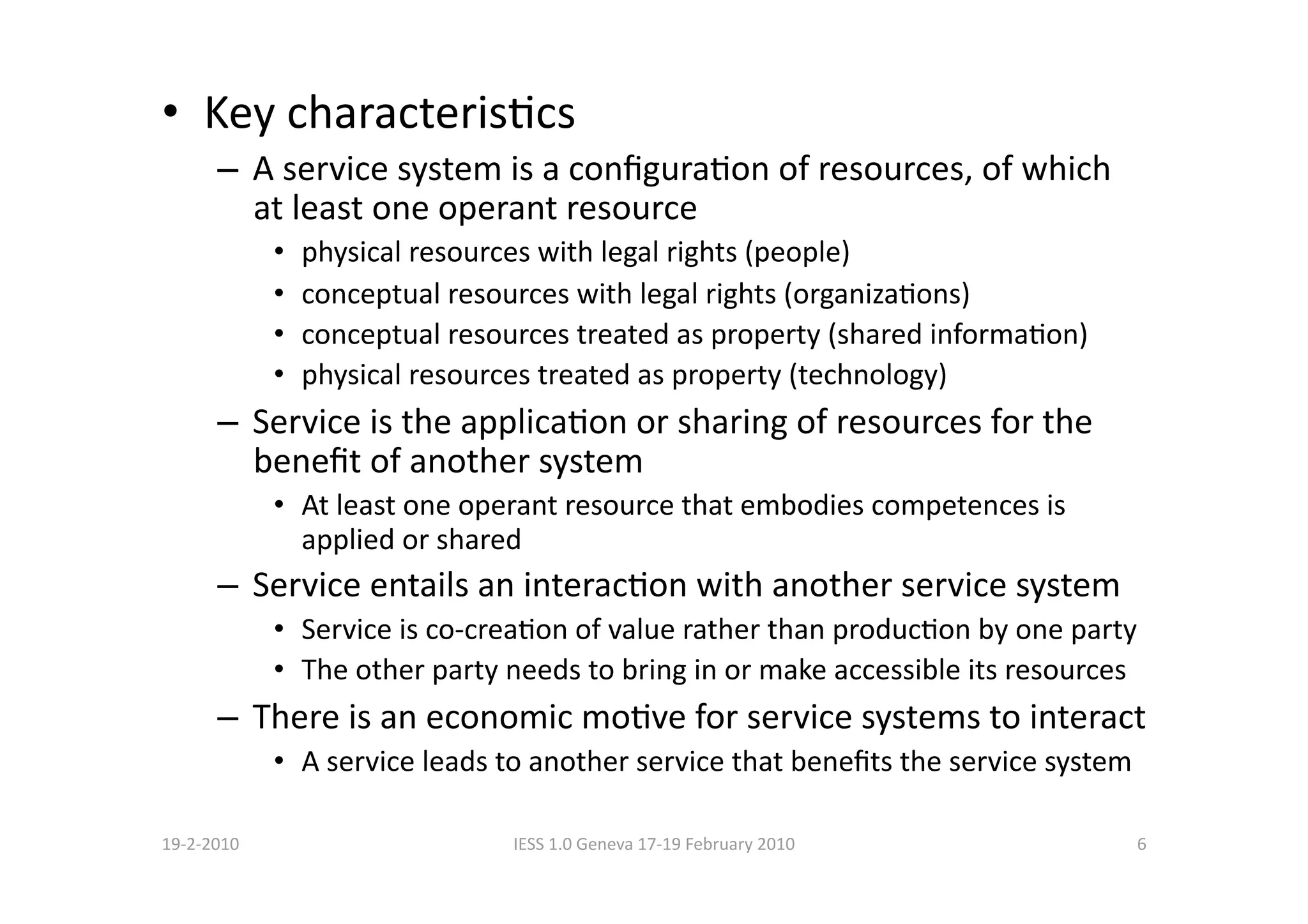 •  Key characterisBcs 
      –  A service system is a conﬁguraBon of resources, of which 
         at least one operant resource 
             •    physical resources with legal rights (people) 
             •    conceptual resources with legal rights (organizaBons) 
             •    conceptual resources treated as property (shared informaBon) 
             •    physical resources treated as property (technology) 
      –  Service is the applicaBon or sharing of resources for the 
         beneﬁt of another system 
             •  At least one operant resource that embodies competences is 
                applied or shared 
      –  Service entails an interacBon with another service system 
             •  Service is co‐creaBon of value rather than producBon by one party 
             •  The other party needs to bring in or make accessible its resources 
      –  There is an economic moBve for service systems to interact 
             •  A service leads to another service that beneﬁts the service system 

19‐2‐2010                         IESS 1.0 Geneva 17‐19 February 2010             6 
 