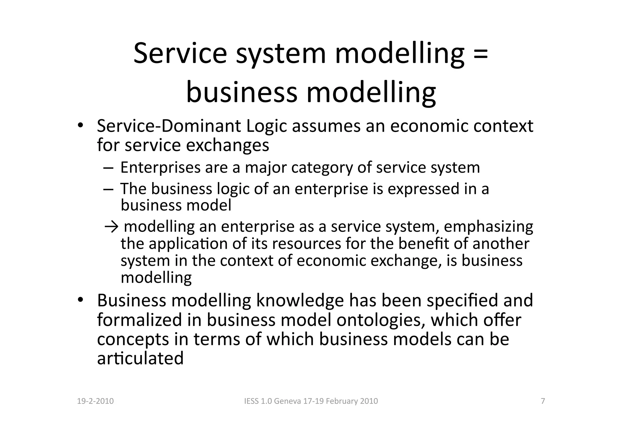 Service system modelling = 
                 business modelling 
•  Service‐Dominant Logic assumes an economic context 
   for service exchanges 
      –  Enterprises are a major category of service system 
      –  The business logic of an enterprise is expressed in a 
         business model 
      → modelling an enterprise as a service system, emphasizing 
         the applicaBon of its resources for the beneﬁt of another 
         system in the context of economic exchange, is business 
         modelling 
•  Business modelling knowledge has been speciﬁed and 
   formalized in business model ontologies, which oﬀer 
   concepts in terms of which business models can be 
   arBculated 
19‐2‐2010                IESS 1.0 Geneva 17‐19 February 2010          7 
 